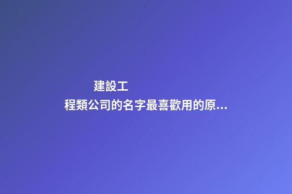 建設工程類公司的名字最喜歡用的原來是這個字！-第1張-公司起名-玄機派